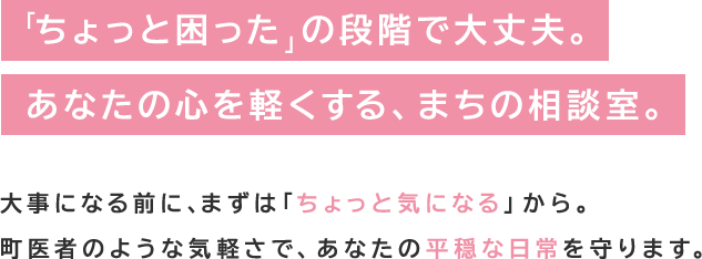 「ちょっと困った」の段階で大丈夫。あなたの心を軽くする、まちの相談室。大事になる前に、まずは「ちょっと気になる」から。町医者のような気軽さで、あなたの平穏な日常を守ります。